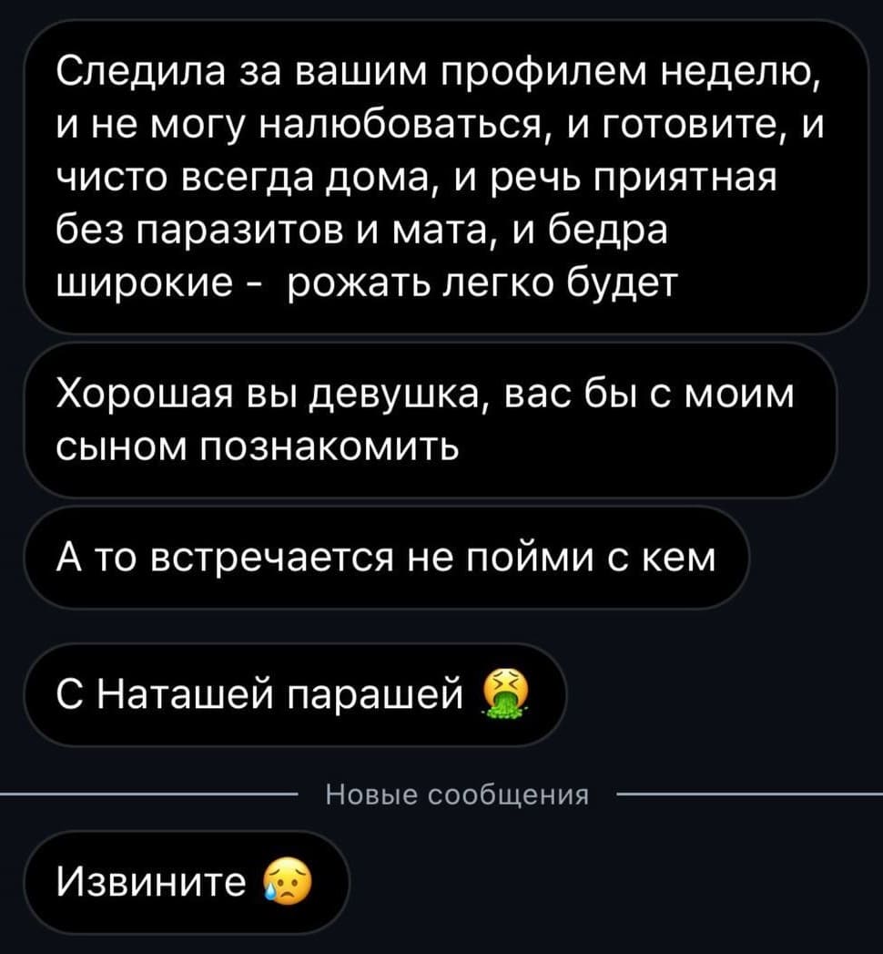 Следила за вашим профилем неделю, и не могу налюбоваться, и готовите, и чисто всегда дома, и речь приятная без паразитов и мата, и бедра широкие – рожать легко будет.
Хорошая вы девушка, вас бы с моим сыном познакомить.
А то встречается не пойми с кем с Наташей парашей.
Извините.