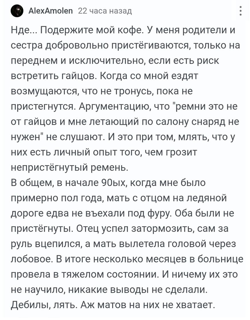Нде... Подержите мой кофе. У меня родители и сестра добровольно пристёгиваются, только на переднем и исключительно, если есть риск встретить гайцов. Когда со мной ездят возмущаются, что не тронусь, пока не пристегнутся. Аргументацию, что «ремни это не от гайцов и мне летающий по салону снаряд не нужен» не слушают. И это при том, млять, что у них есть личный опыт того, чем грозит непристёгнутый ремень.
В общем, в начале 90ых, когда мне было примерно пол года, мать с отцом на ледяной дороге едва не въехали под фуру. Оба были не пристёгнуты. Отец успел затормозить, сам за руль вцепился, а мать вылетела головой через лобовое. В итоге несколько месяцев в больнице провела в тяжелом состоянии. И ничему их это не научило, никакие выводы не сделали. Дебилы, лять. Аж матов на них не хватает.