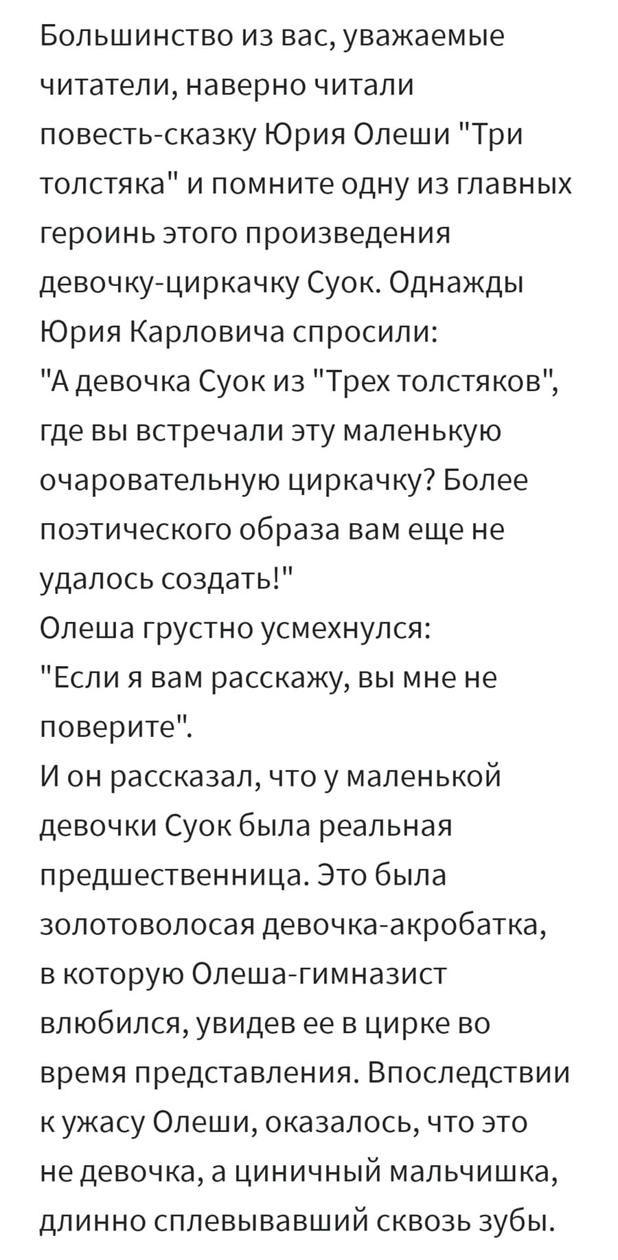 Большинство из вас, уважаемые читатели, наверно читали повесть-сказку Юрия Олеши «Три толстяка» и помните одну из главных героинь этого произведения девочку-циркачку Суок. Однажды Юрия Карловича спросили: «A девочка Суок из «Трех толстяков», где вы встречали эту маленькую очаровательную циркачку? Более поэтического образа вам еще не удалось создать!».
Олеша грустно усмехнулся: «Если я вам расскажу, вы мне не поверите».
И он рассказал, что у маленькой девочки Суок была реальная предшественница. Это была золотоволосая девочка-акробатка, в которую Олеша-гимназист влюбился, увидев ее в цирке во время представления. Впоследствии к ужасу Олеши, оказалось, что это не девочка, а циничный мальчишка, длинно сплевывавший сквозь зубы.