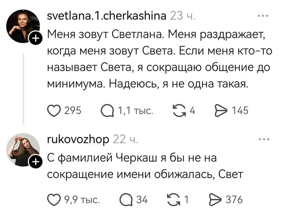 svetlana.1.cherkashina:
– Меня зовут Светлана. Меня раздражает, когда меня зовут Света. Если меня кто-то называет Света, я сокращаю общение до минимума. Надеюсь, я не одна такая.
rukovozhop:
– С фамилией Черкаш я бы не на сокращение имени обижалась, Свет.