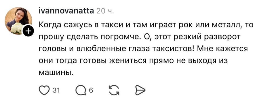 Когда сажусь в такси и там играет рок или металл, то прошу сделать погромче. О, этот резкий разворот головы и влюбленные глаза таксистов! Мне кажется они тогда готовы жениться прямо не выходя из машины.