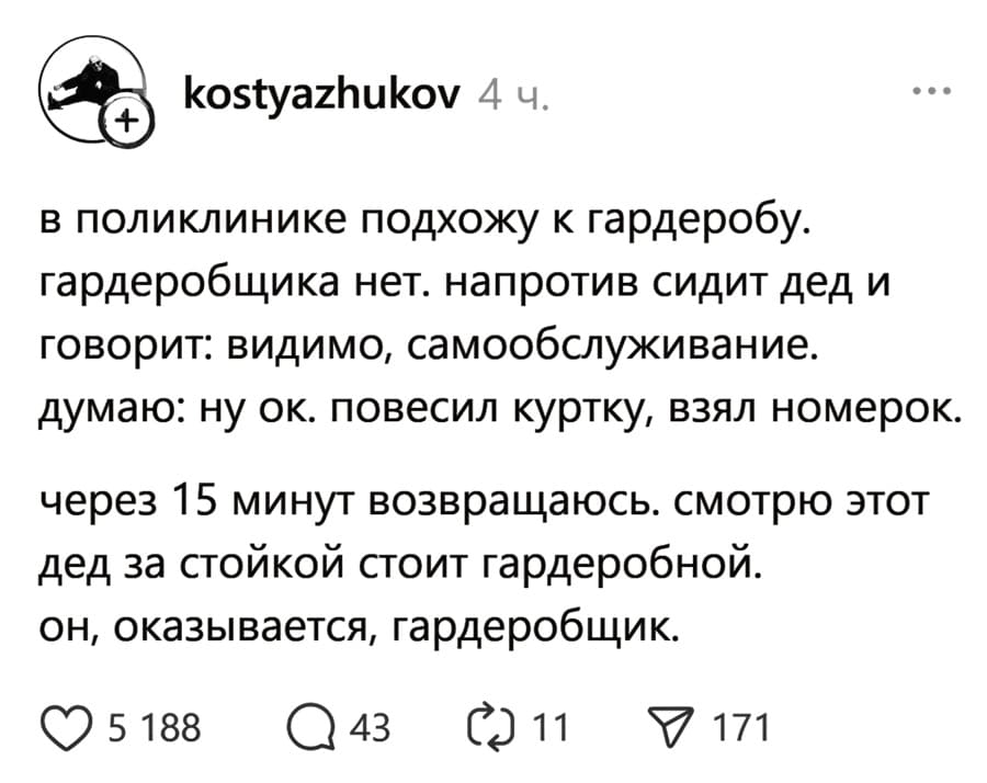 В поликлинике подхожу к гардеробу. Гардеробщика нет. Напротив сидит дед и говорит. Видимо, самообслуживание. Думаю: ну ок. Повесил куртку, взял номерок. Через 15 минут возвращаюсь. Смотрю этот дед за стойкой стоит гардеробной. Он, оказывается, гардеробщик.