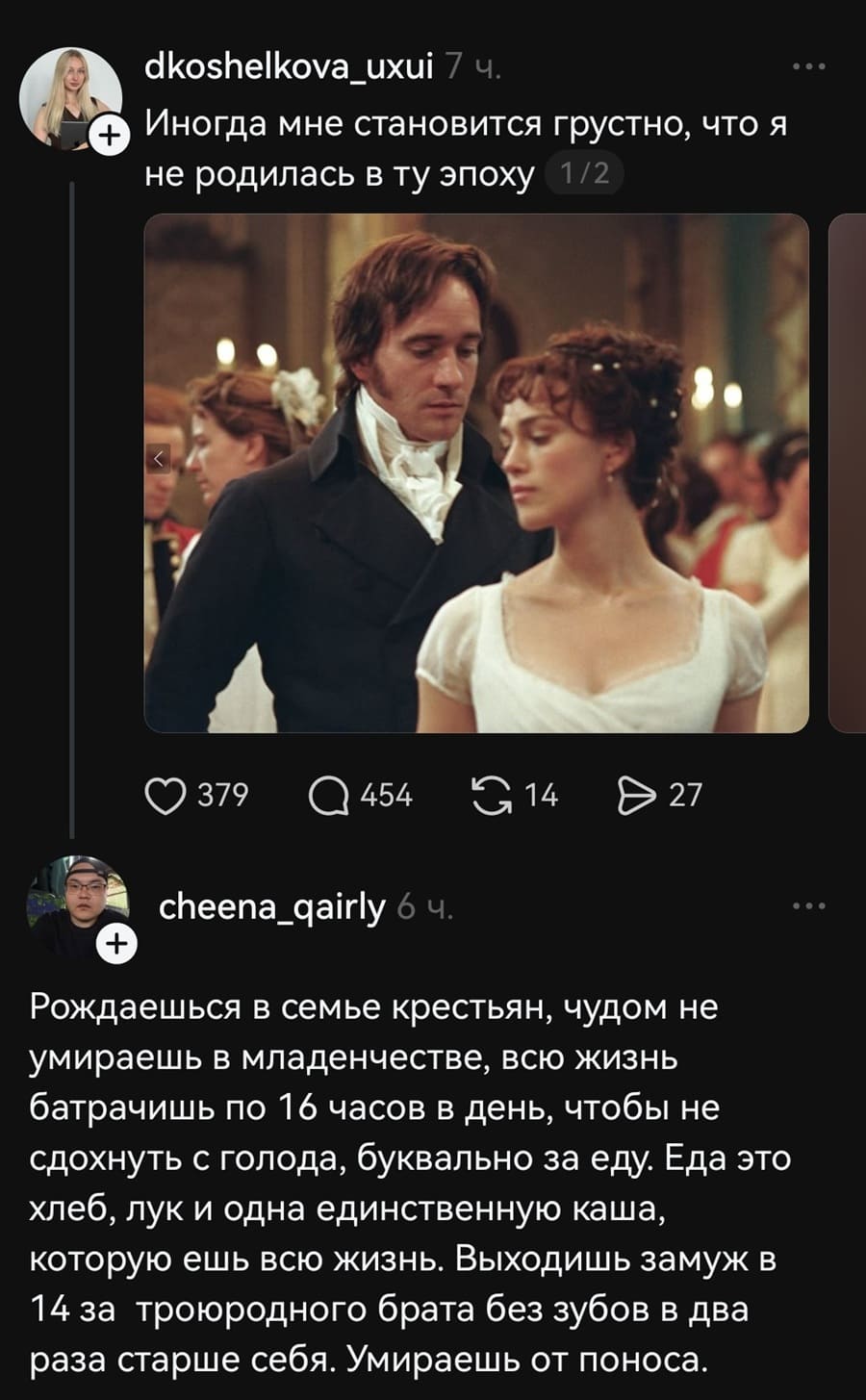 – Иногда мне становится грустно, что я не родилась в ту эпоху...
– Рождаешься в семье крестьян, чудом не умираешь в младенчестве, всю жизнь батрачишь по 16 часов в день, чтобы не сдохнуть с голода, буквально за еду. Еда это хлеб, лук и одна единственную каша, которую ешь всю жизнь. Выходишь замуж в 14 за троюродного брата без зубов в два раза старше себя. Умираешь от поноса.