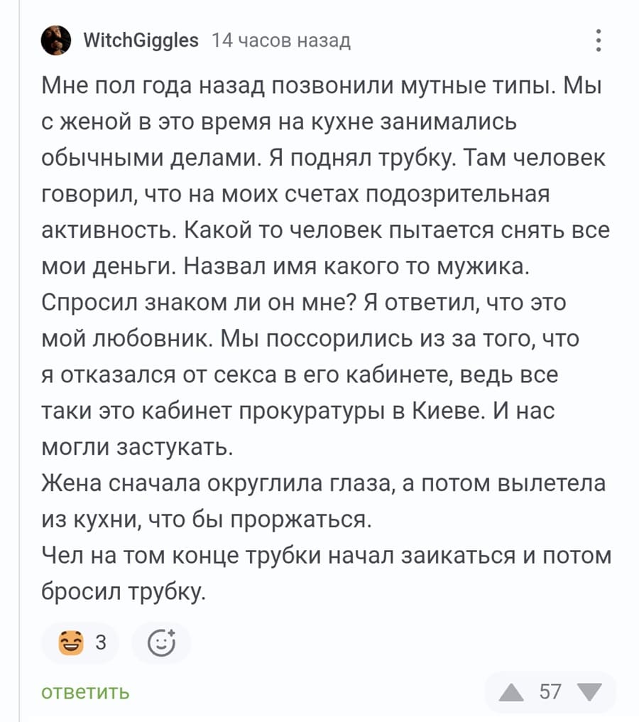 Мне пол года назад позвонили мутные типы. Мы с женой в это время на кухне занимались обычными делами. Я поднял трубку. Там человек говорил, что на моих счетах подозрительная активность. Какой то человек пытается снять все мои деньги. Назвал имя какого то мужика. Спросил знаком ли он мне? Я ответил, что это мой любовник. Мы поссорились из за того, что я отказался от секса в его кабинете, ведь все таки это кабинет прокуратуры в Киеве. И нас могли застукать. Жена сначала округлила глаза, а потом вылетела из кухни, что бы проржаться. Чел на том конце трубки начал заикаться и потом бросил трубку.