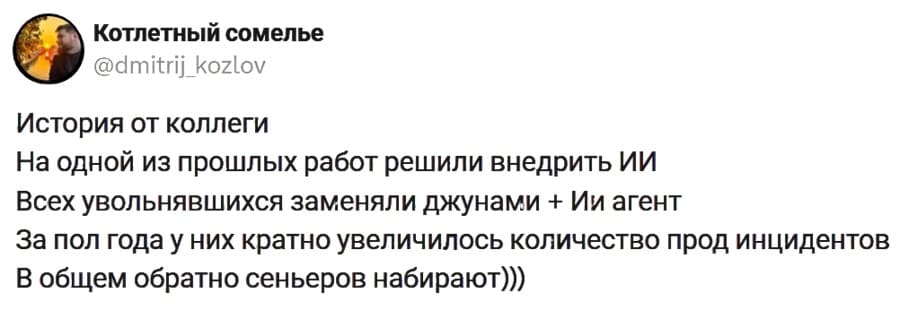 История от коллеги:
На одной из прошлых работ решили внедрить ИИ.
Всех увольнявшихся заменяли джунами + Ии агент.
За пол года у них кратно увеличилось количество прод инцидентов.
В общем обратно сеньеров набирают.