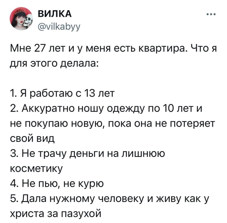 Мне 27 лет и у меня есть квартира.
Что я для этого делала:
1. Я работаю с 13 лет;
2. Аккуратно ношу одежду по 10 лет и не покупаю новую, пока она не потеряет свой вид;
З. Не трачу деньги на лишнюю косметику;
4. Не пью, не курю;
5. Дала нужному человеку и живу как у христа за пазухой.