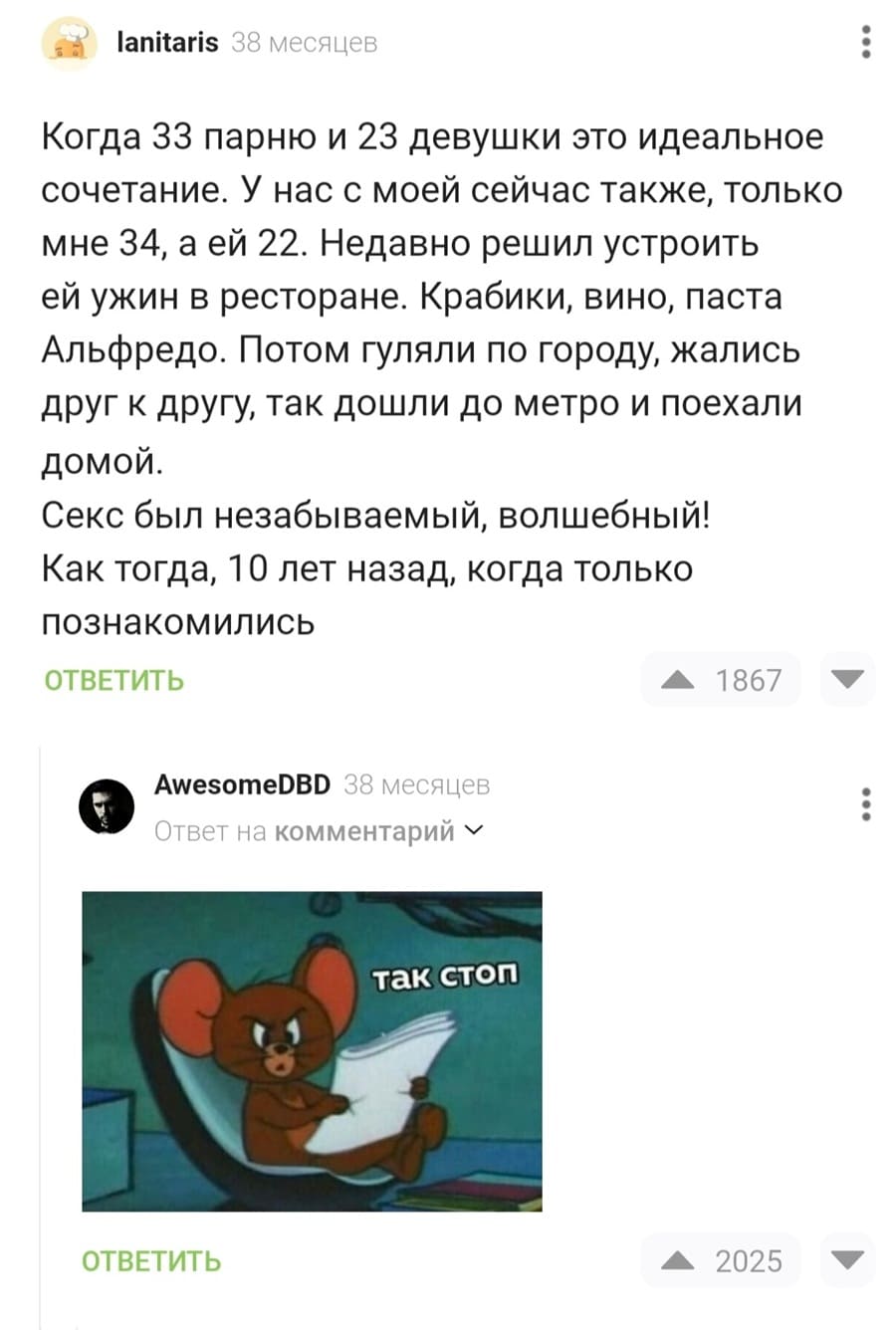 – Когда 33 парню и 23 девушки это идеальное сочетание. У нас с моей сейчас также, только мне 34, а ей 22. Недавно решил устроить ей ужин в ресторане. Крабики, вино, паста Альфредо. Потом гуляли по городу, жались друг к другу, так дошли до метро и поехали домой. Секс был незабываемый, волшебный! Как тогда, 10 лет назад, когда только познакомились.
– Так стоп!