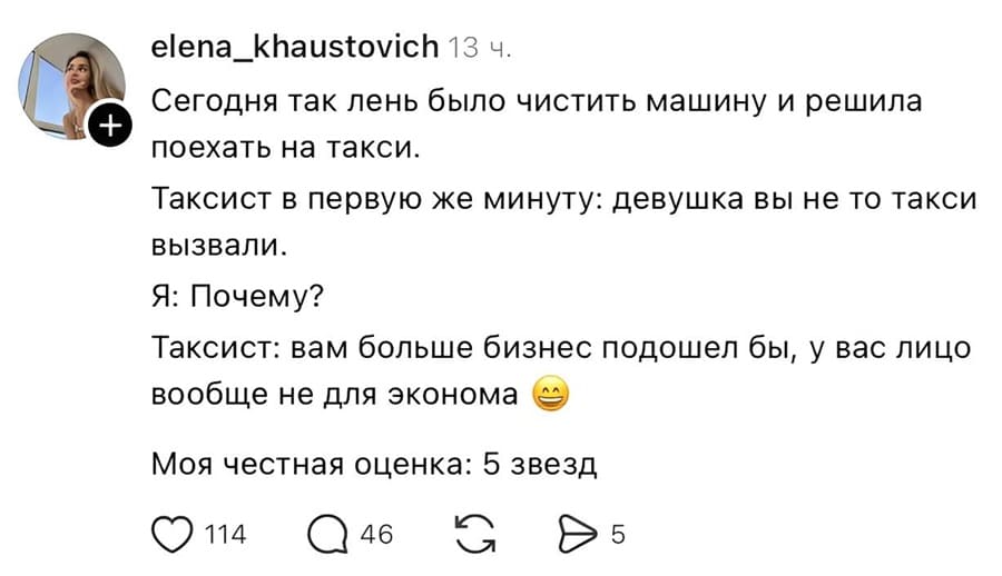 Сегодня так лень было чистить машину и решила e поехать на такси.
Таксист в первую же минуту: девушка вы не то такси вызвали.
Я: Почему?
Таксист: вам больше бизнес подошел бы, у вас лицо вообще не для эконома.
Моя честная оценка: 5 звёзд.