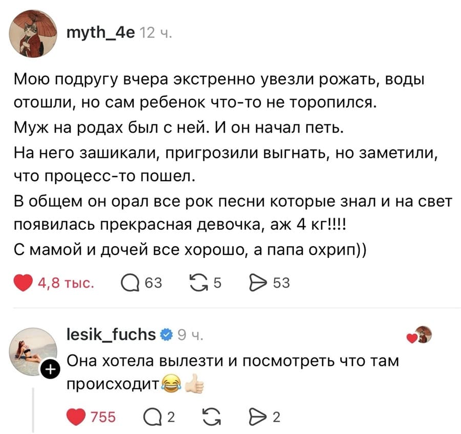 – Мою подругу вчера экстренно увезли рожать, воды отошли, но сам ребенок что-то не торопился. Муж на родах был с ней. И он начал петь. На него зашикали, пригрозили выгнать, но заметили, что процесс-то пошел. В общем он орал все рок песни которые знал и на свет появилась прекрасная девочка, аж 4 кг!!!! С мамой и дочей все хорошо, а папа охрип))
– Она хотела вылезти и посмотреть что там происходит.