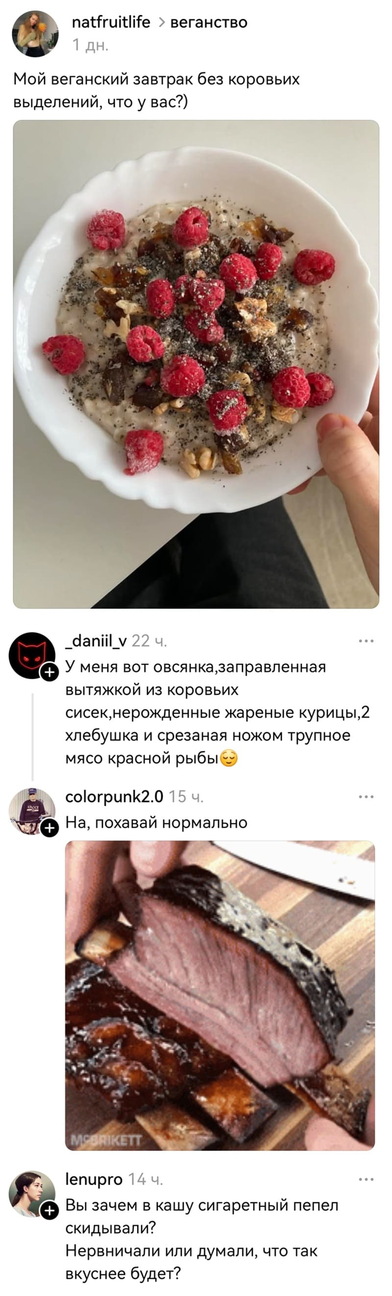 – Мой веганский завтрак без коровьих выделений, что у вас?
– У меня вот овсянка, заправленная вытяжкой из коровьих сисек, нерожденные жареные курицы, хлебушка и срезаная ножом трупное мясо красной рыбы.
– На, похавай нормально.
– Вы зачем в кашу сигаретный пепел скидывали? Нервничали или думали, что так вкуснее будет?