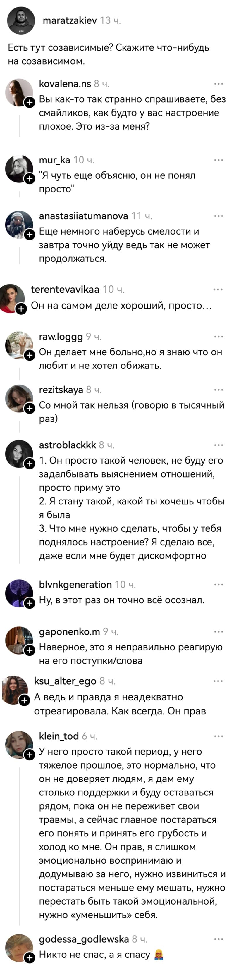 – Есть тут созависимые? Скажите что-нибудьна созависимом.
– Вы как-то так странно спрашиваете, без смайликов, как будто у вас настроение плохое. Это из-за меня?
– «Я чуть ещё объясню, он не понял просто».
– Ещё немного наберусь смелости и завтра точно уйду ведь так не может продолжаться.
– Он на самом деле хороший, просто...
– Он делает мне больно, но я знаю что он любит и не хотел обижать.
– Со мной так нельзя (говорю в тысячный раз).
– 1. Он просто такой человек, не буду его задалбывать выяснением отношений, просто приму это. 2. Я стану такой, какой ты хочешь чтобы я была. З. Что мне нужно сделать, чтобы у тебя поднялось настроение? Я сделаю всё, даже если мне будет дискомфортно.
– Ну, в этот раз он точно всё осознал.
– Наверное, это я неправильно реагирую на его поступки/слова.
– А ведь и правда я неадекватно отреагировала. Как всегда. Он прав.
– У него просто такой период, у него тяжёлое прошлое, это нормально, что он не доверяет людям, я дам ему столько поддержки и буду оставаться рядом, пока он не переживет свои травмы, а сейчас главное постараться его понять и принять его грубость и холод ко мне. Он прав, я слишком эмоционально воспринимаю и додумываю за него, нужно извиниться и постараться меньше ему мешать, нужно перестать быть такой эмоциональной, нужно «уменьшить» себя.
– Никто не спас, а я спасу.