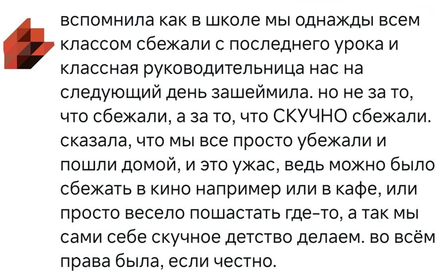 вспомнила как в школе мы однажды всем классом сбежали с последнего урока и классная руководительница нас на следующий день зашеймила. но не за то, что сбежали, а за то, что СКУЧНО сбежали. Сказала, что мы все просто убежали и пошли домой, и это ужас, ведь можно было сбежать в кино например или в кафе, или просто весело пошастать где-то, а так мы сами себе скучное детство делаем. во всём права была, если честно.