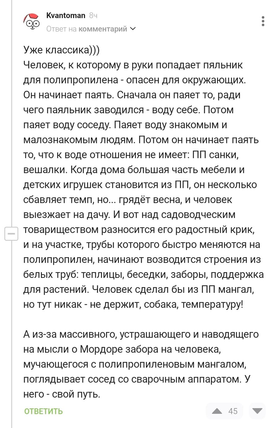 Человек, к которому в руки попадает паяльник для полипропилена – опасен для окружающих.
Он начинает паять. Сначала он паяет то, ради чего паяльник заводился – воду себе. Потом паяет воду соседу. Паяет воду знакомым и малознакомым людям. Потом он начинает паять то, что к воде отношения не имеет: ПП санки, вешалки. Когда дома большая часть мебели и детских игрушек становится из ПП, он несколько сбавляет темп, но... грядёт весна, и человек выезжает на дачу. И вот над садоводческим товариществом разносится его радостный крик, и на участке, трубы которого быстро меняются на полипропилен, начинают возводится строения из белых труб: теплицы, беседки, заборы, поддержка для растений. Человек сделал бы из ПП мангал, но тут никак – не держит, собака, температуру!
А из-за массивного, устрашающего и наводящего на мысли о Мордоре забора на человека, мучающегося с полипропиленовым мангалом, поглядывает сосед со сварочным аппаратом. У него – свой путь.