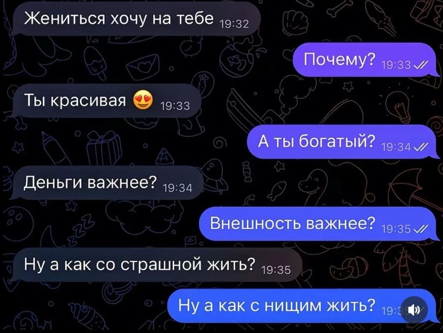 – Жениться хочу на тебе.
– Почему?
– Ты красивая.
– А ты богатый?
– Деньги важнее?
– Внешность важнее?
– Ну а как со страшной жить?
– Ну а как с нищим жить?
