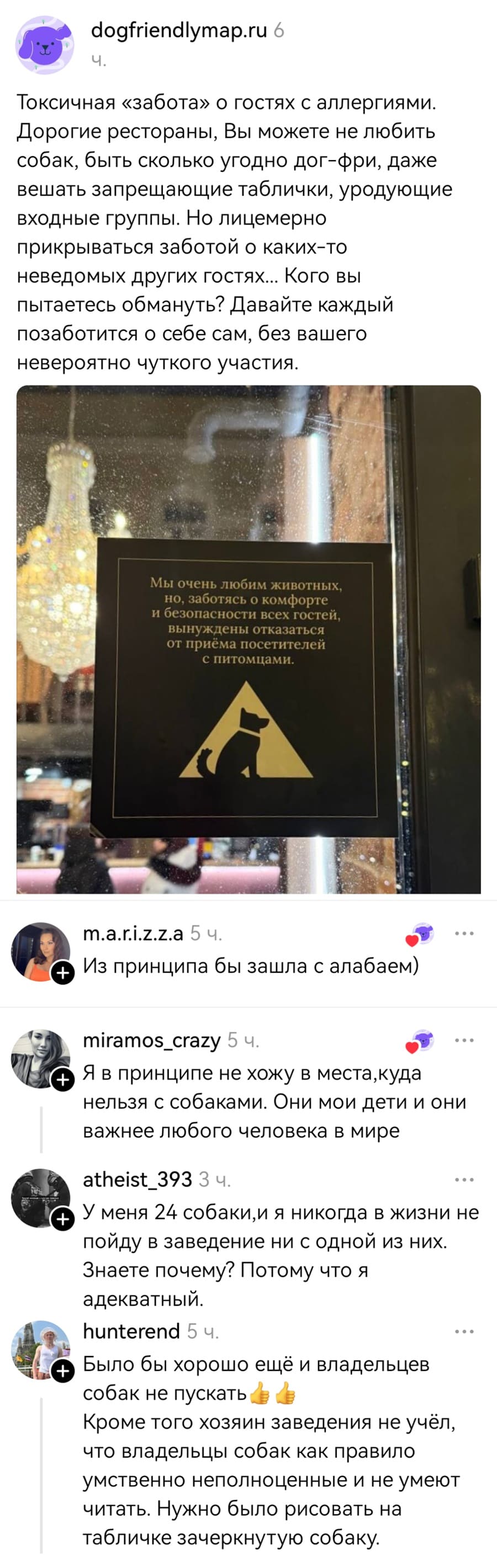 Токсичная «забота» о гостях с аллергиями. Дорогие рестораны, Вы можете не любить собак, быть сколько угодно дог-фри, даже вешать запрещающие таблички, уродующие входные группы. Но лицемерно прикрываться заботой о каких-то неведомых других гостях... Кого вы пытаетесь обмануть? Давайте каждый позаботится о себе сам, без вашего невероятно чуткого участия.
*Мы очень любим животных, но, заботясь о комфорте и безопасности всех гостей, вынуждены отказаться от приёма посетителей с питомцами*
– Из принципа бы зашла с алабаем)
– Я в принципе не хожу в места, куда нельзя с собаками. Они мои дети и они важнее любого человека в мире.
– У меня 24 собаки, и я никогда в жизни не пойду в заведение ни с одной из них. Знаете почему? Потому что я адекватный.
– Было бы хорошо ещё и владельцев собак не пускать. Кроме того хозяин заведения не учёл, что владельцы собак как правило умственно неполноценные и не умеют читать. Нужно было рисовать на табличке зачеркнутую собаку.
