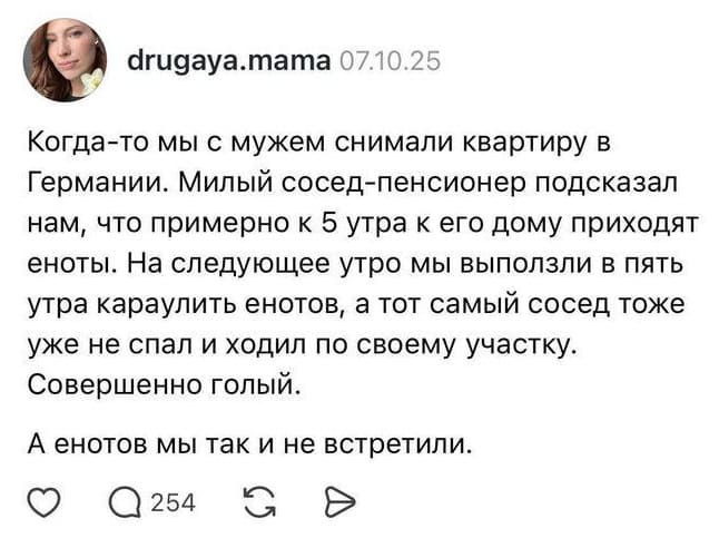 Когда-то мы с мужем снимали квартиру в Германии. Милый сосед-пенсионер подсказал нам, что примерно к 5 утра к его дому приходят еноты. На следующее утро мы выползли в пять утра караулить енотов, а тот самый сосед тоже уже не спал и ходил по своему участку. Совершенно голый. А енотов мы так и не встретили.