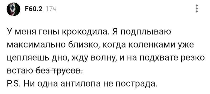 У меня гены крокодила. Я подплываю максимально близко, когда коленками уже цепляешь дно, жду волну, и на подхвате резко встаю без трусов.
P.S. Ни одна антилопа не пострадала.
