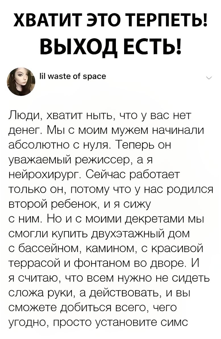 ХВАТИТ ЭТО ТЕРПЕТЬ! ВЫХОД ЕСТЬ!
Люди, хватит ныть, что у вас нет денег. Мы с моим мужем начинали абсолютно с нуля. Теперь он уважаемый режиссер, а я нейрохирург. Сейчас работает только он, потому что у нас родился второй ребенок, и я сижу с ним. Но и с моими декретами мы смогли купить двухэтажный дом с бассейном, камином, с красивой террасой и фонтаном во дворе. И я считаю, что всем нужно не сидеть сложа руки, а действовать, и вы сможете добиться всего, чего угодно, просто установите «Симс».