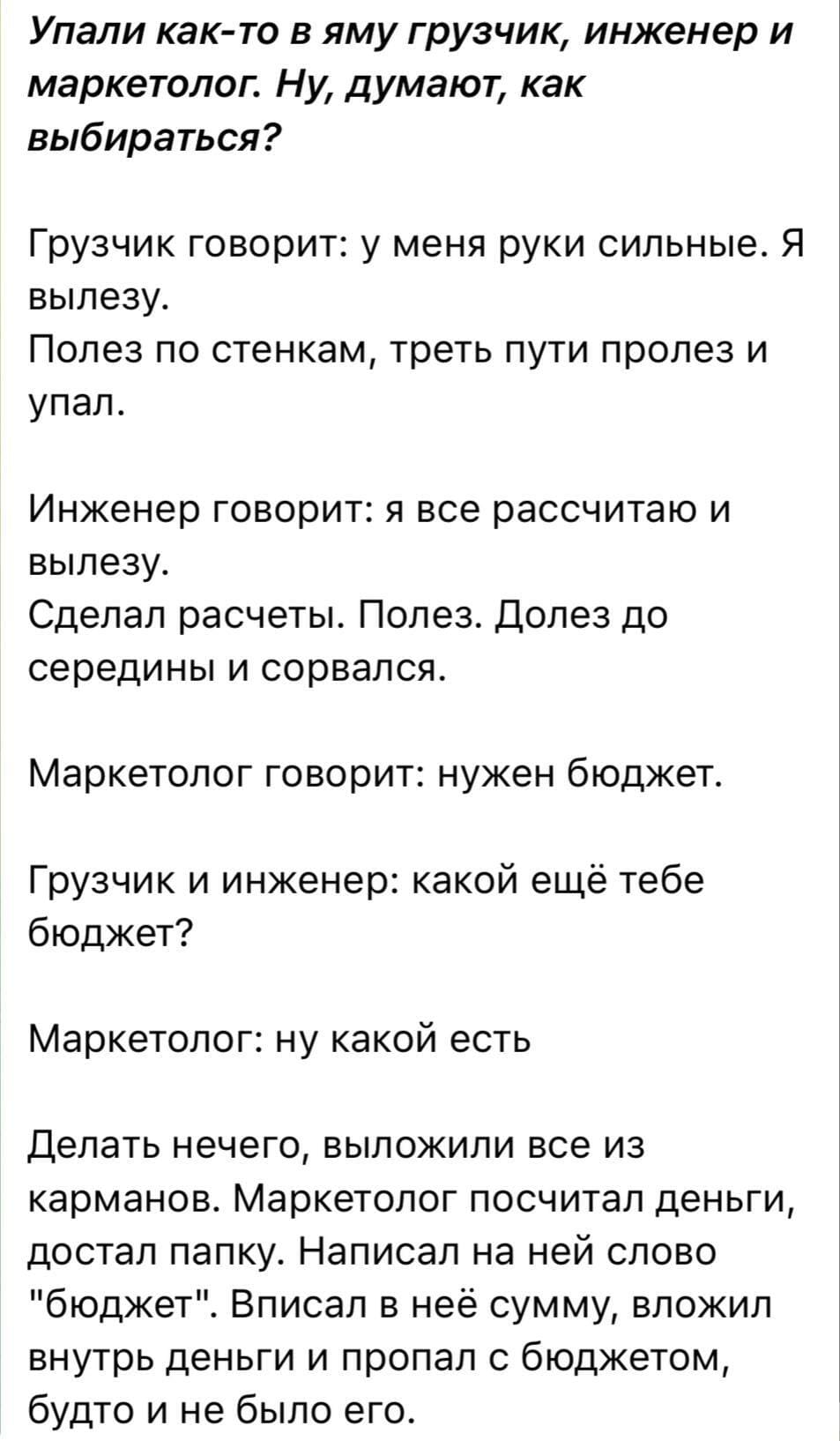 Упали как-то в яму грузчик, инженер и маркетолог. Ну, думают, как выбираться?
Грузчик говорит:
— У меня руки сильные. Я вылезу.
Полез по стенкам, треть пути пролез и упал.
Инженер говорит:
— Я всё рассчитаю и вылезу.
Сделал расчеты. Полез. Долез до середины и сорвался.
Маркетолог говорит:
— Нужен бюджет.
Грузчик и инженер:
— Какой ещё тебе бюджет?
Маркетолог:
— Ну какой есть.
Делать нечего, выложили всё из карманов.
Маркетолог посчитал деньги, достал папку. Написал на ней слово «бюджет». Вписал в неё сумму, вложил внутрь деньги и пропал с бюджетом, будто и не было его.