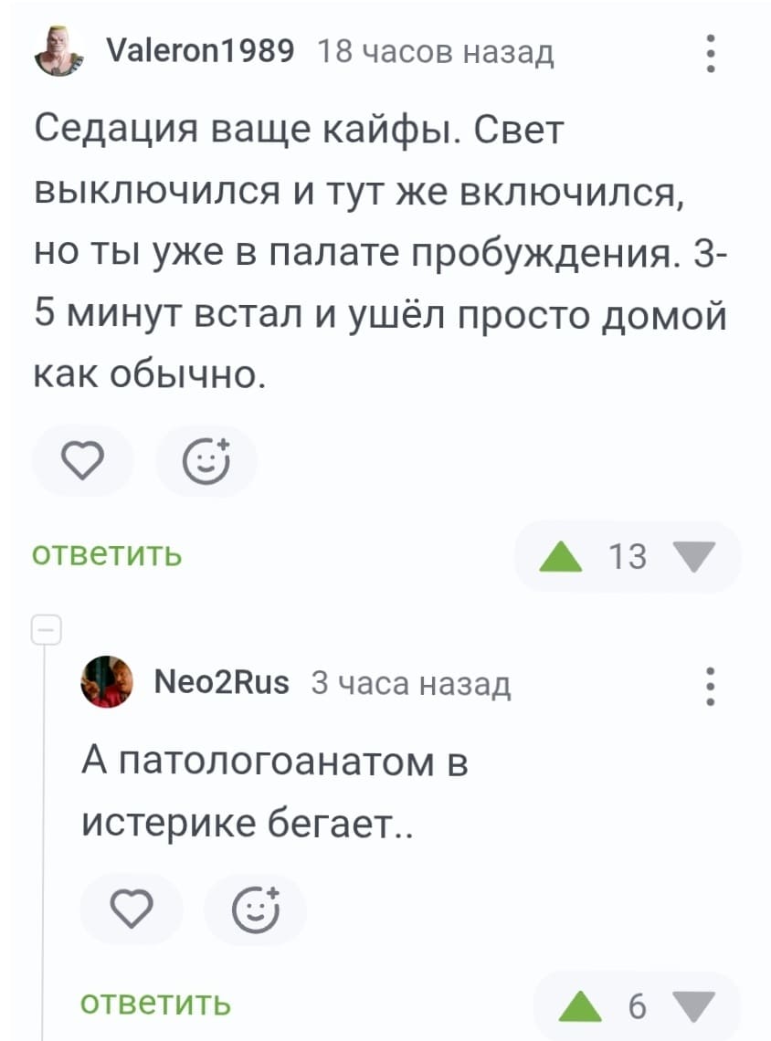 – Седация ваще кайфы. Свет выключился и тут же включился, но ты уже в палате пробуждения. З-5 минут встал и ушёл просто домой как обычно.
– А патологоанатом в истерике бегает..