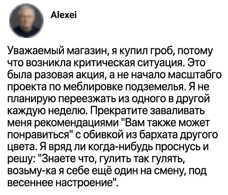 Уважаемый магазин, я купил гроб, потому что возникла критическая ситуация. Это была разовая акция, а не начало масштабно проекта по меблировке подземелья. Я не планирую переезжать из одного в другой каждую неделю. Прекратите заваливать меня рекомендациями «Вам также может понравиться» с обивкой из бархата другого цвета. Я вряд ли когда-нибудь проснусь и решу: «Знаете что, гулять так гулять, возьму-ка я себе ещё один на смену, под весеннее настроение».