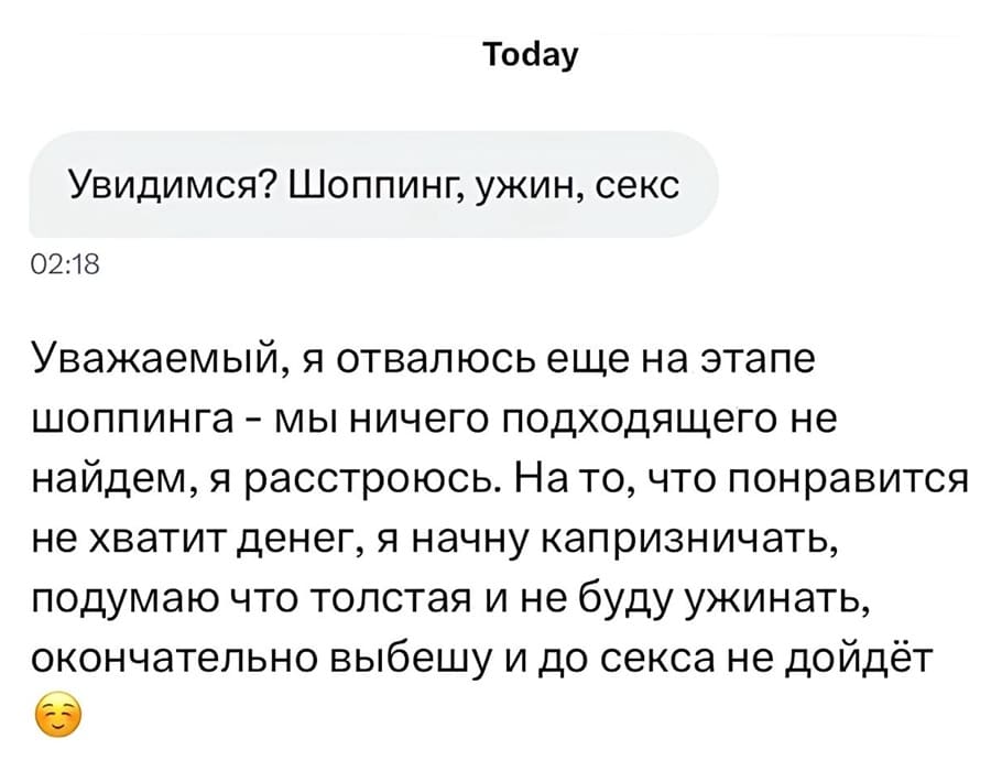 – Увидимся? Шоппинг, ужин, секс.
– Уважаемый, я отвалюсь еще на этапе шоппинга — мы ничего подходящего не найдем, я расстроюсь. На то, что понравится не хватит денег, я начну капризничать, подумаю что толстая и не буду ужинать, окончательно выбешу и до секса не дойдёт.