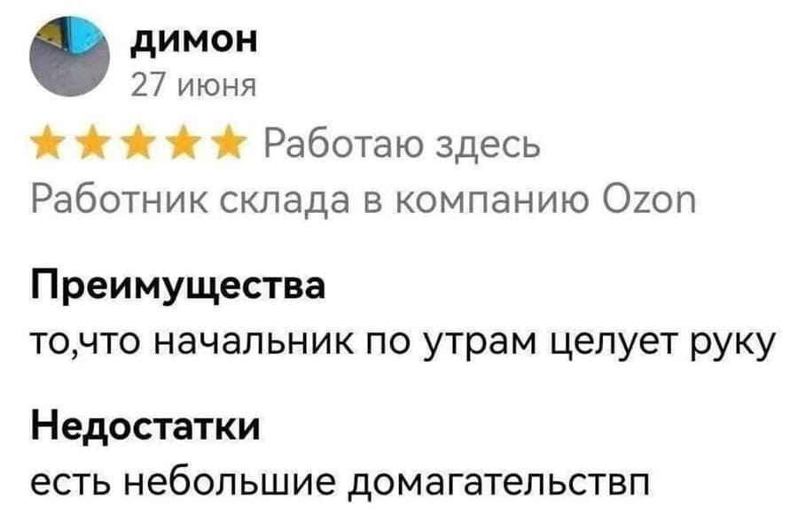 Работаю здесь: Работник склада в компанию Ozon
Преимущества: То, что начальник по утрам целует руку.
Недостатки: Есть небольшие домогательства (харрасмент).