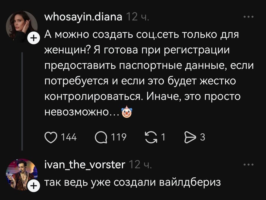 – А можно создать соцсеть только для женщин? Я готова при регистрации предоставить паспортные данные, если потребуется и если это будет жестко контролироваться. Иначе, это просто невозможно..
– Так ведь уже создали «Вайлдбериз».