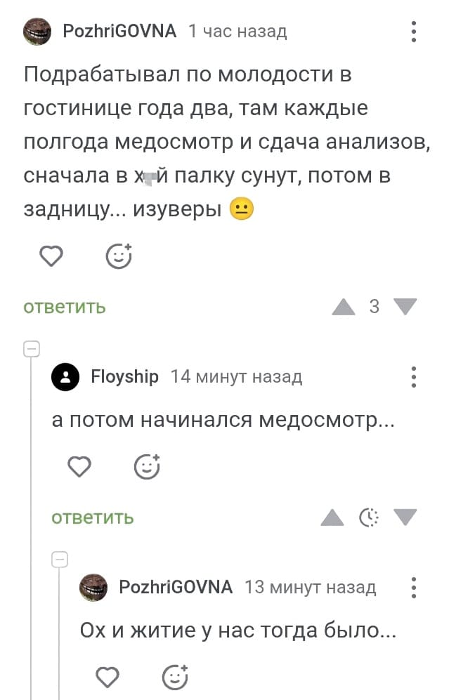 – Подрабатывал по молодости в гостинице года два, там каждые полгода медосмотр и сдача анализов, сначала в уй палку сунут, потом в задницу... изуверы.
– А потом начинался медосмотр...
– Ох и житие у нас тогда было...