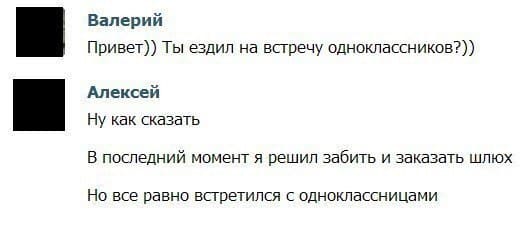 – Привет)) Ты ездил на встречу одноклассников?))
– Ну как сказать. В последний момент я решил забить и заказать шлюх. Но все равно встретился с одноклассницами.