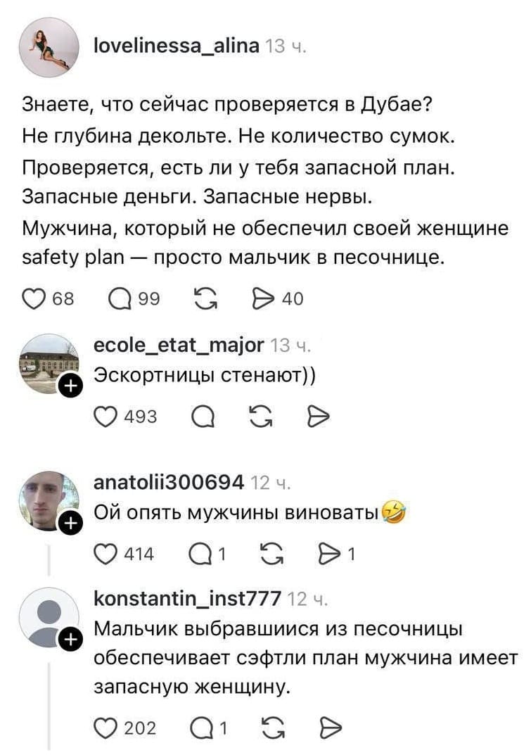 – Знаете, что сейчас проверяется в Дубае? Не глубина декольте. Не количество сумок. Проверяется, есть ли у тебя запасной план. Запасные деньги. Запасные нервы. Мужчина, который не обеспечил своей женщине safety plan — просто мальчик в песочнице.
– Эскортницы стенают))
– Ой опять мужчины виноваты.
– Мальчик выбравшийся из песочницы обеспечивает сэфтли план мужчина имеет запасную женщину.