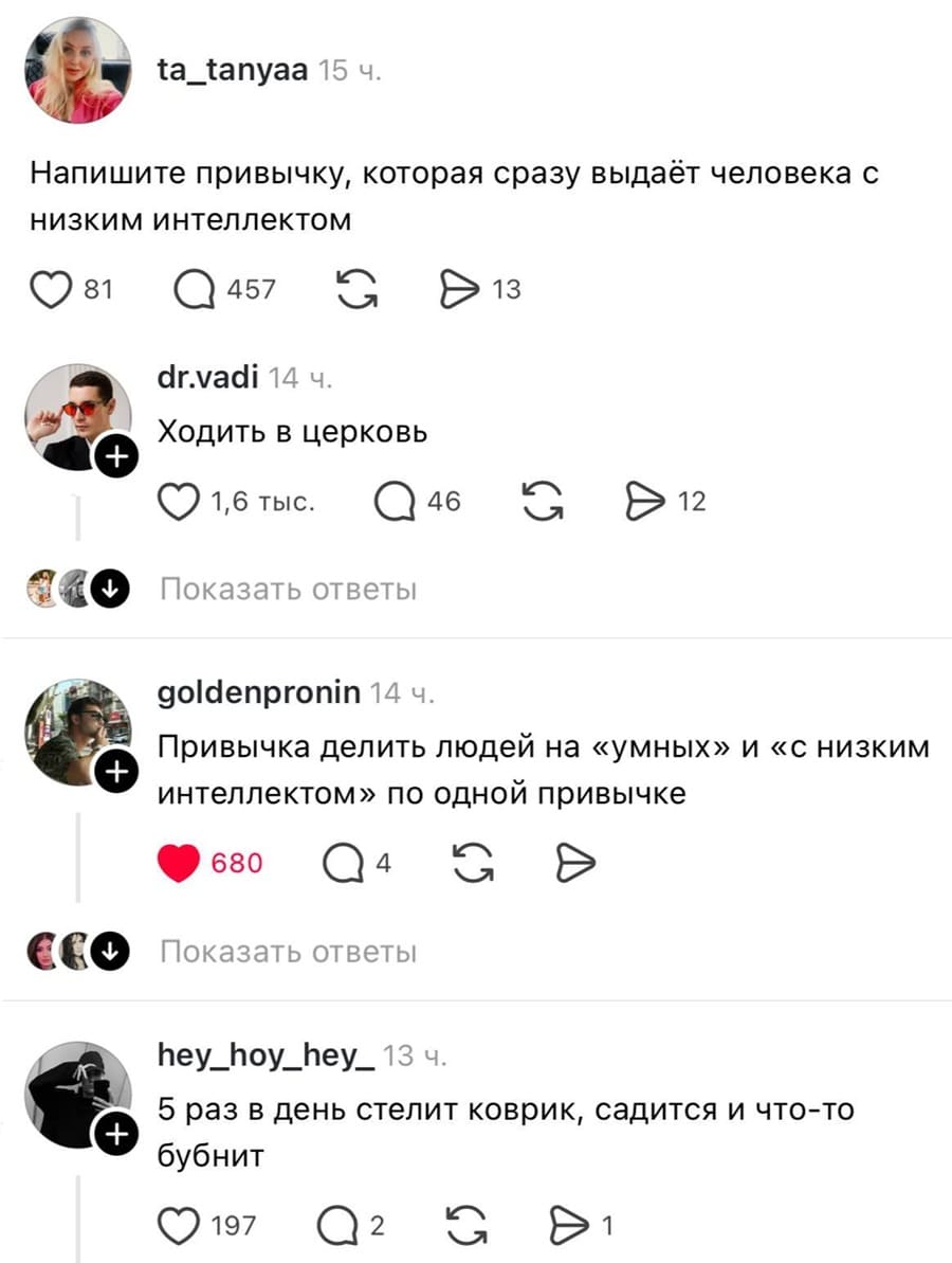 – Напишите привычку, которая сразу выдаёт человека с низким интеллектом.
– Ходить в церковь.
– Привычка делить людей на «умных» и «с низким интеллектом» по одной привычке.
– 5 раз в день стелит коврик, садится и что-то бубнит.