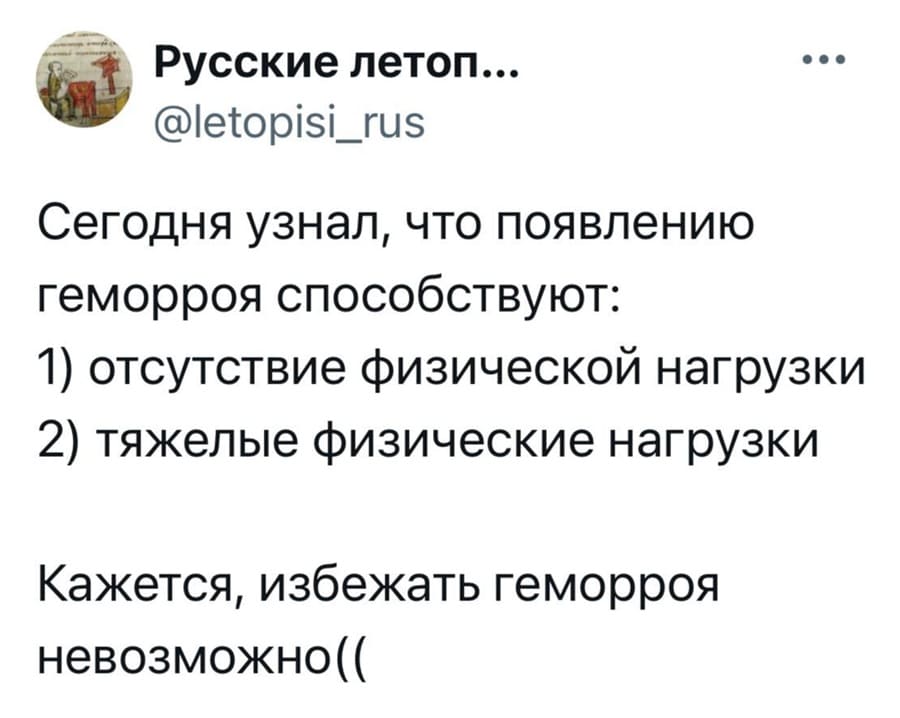 Сегодня узнал, что появлению геморроя способствуют:
1) Отсутствие физической нагрузки;
2) Тяжёлые физические нагрузки.
Кажется, избежать геморроя невозможно.