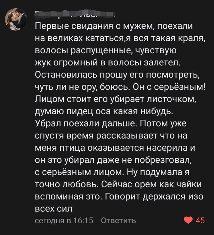 Первые свидания с мужем, поехали на великах кататься, я вся такая краля, волосы распущенные, чувствую жук огромный в волосы залетел. Остановилась прошу его посмотреть, чуть ли не ору, боюсь. Он с серьёзным! Лицом стоит его убирает листочком, думаю п***дец оса какая-нибудь. Убрал поехали дальше. Потом уже спустя время рассказывает что на меня птица оказывается насерила и он это убирал даже не побрезговал, с серьёзным лицом. Ну подумала я точно любовь. Сейчас орем как чайки вспоминая это. Говорит держался изо всех сил.