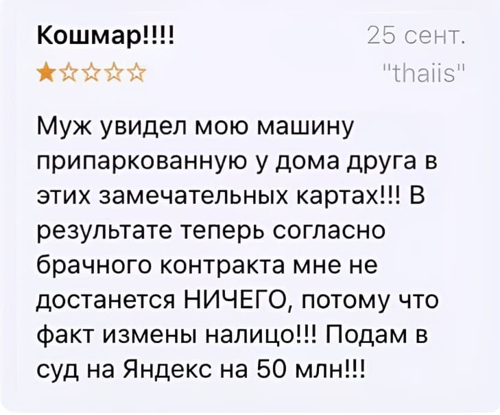 Кошмар!!!! 25 сент. «thaiis»
Муж увидел мою машину припаркованную у дома друга в этих замечательных картах!!! B результате теперь согласно брачного контракта мне не достанется НИЧЕГО, потому что факт измены налицо!!! Подам в суд на Яндекс на 50 млн!!!