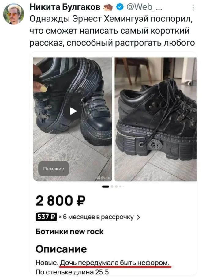 Однажды Эрнест Хемингуэй поспорил, что сможет написать самый короткий рассказ, способный растрогать любого.
*Продажа модных ботинок*
Описание:
Новые. Дочь передумала быть нефором.
По стельке длина 25.5