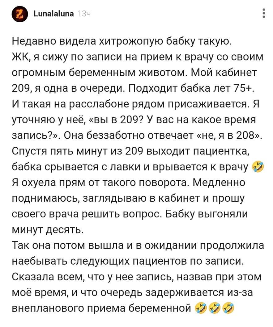Недавно видела хитрожопую бабку такую. ЖК, я сижу по записи на прием к врачу со своим огромным беременным животом. Мой кабинет 209, я одна в очереди. Подходит бабка лет 75+. И такая на расслабоне рядом присаживается. Я уточняю у неё, «вы в 209? У вас на какое время запись?». Она беззаботно отвечает «не, я в 208». Спустя пять минут из 209 выходит пациентка, бабка срывается с лавки и врывается к врачу 2 Я ох*ела прям от такого поворота. Медленно поднимаюсь, заглядываю в кабинет и прошу своего врача решить вопрос. Бабку выгоняли минут десять. Так она потом вышла и в ожидании продолжила наебывать следующих пациентов по записи. Сказала всем, что у нее запись, назвав при этом моё время, и что очередь задерживается из-за внепланового приема беременной.