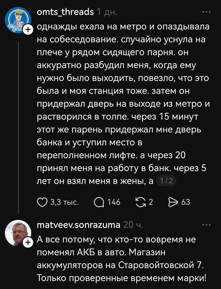 – Однажды ехала на метро и опаздывала на собеседование. случайно уснула на плече у рядом сидящего парня. Он аккуратно разбудил меня, когда ему нужно было выходить, повезло, что это была и моя станция тоже. затем он придержал дверь на выходе из метро и растворился в толпе. через 15 минут этот же парень придержал мне дверь банка и уступил место в переполненном лифте. а через 20 принял меня на работу в банк. через 5 лет он взял меня в жены...
– А все потому, что кто-то вовремя не поменял АКБ в авто. Магазин аккумуляторов на Старовойтовской 7. Только проверенные временем марки!
