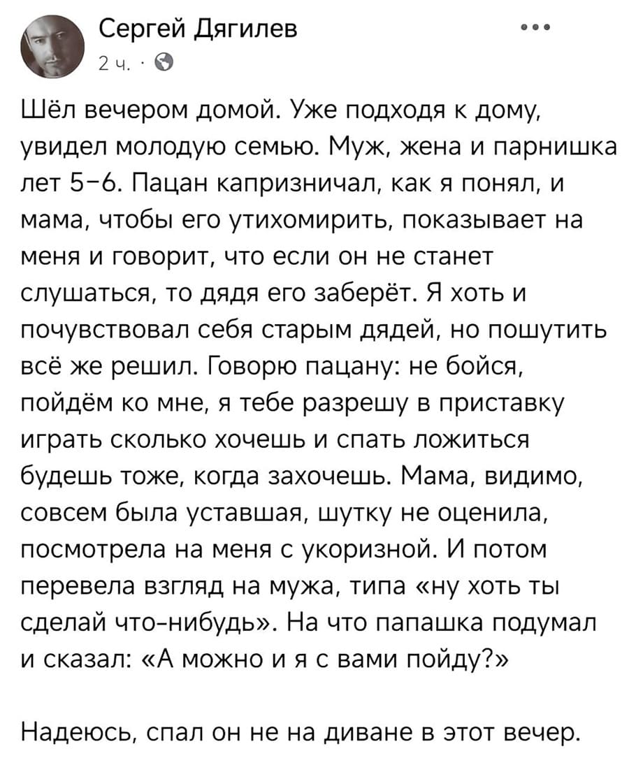 Шёл вечером домой. Уже подходя к дому, увидел молодую семью. Муж, жена и парнишка лет 5-6. Пацан капризничал, как я понял, и мама, чтобы его утихомирить, показывает на меня и говорит, что если он не станет слушаться, то дядя его заберёт. Я хоть и почувствовал себя старым дядей, но пошутить всё же решил. Говорю пацану: не бойся, пойдём ко мне, я тебе разрешу в приставку играть сколько хочешь и спать ложиться будешь тоже, когда захочешь. Мама, видимо, совсем была уставшая, шутку не оценила, посмотрела на меня с укоризной. И потом перевела взгляд на мужа, типа «ну хоть ты сделай что-нибудь». На что папашка подумал и сказал: «А можно и я с вами пойду?». Надеюсь, спал он не на диване в этот вечер.