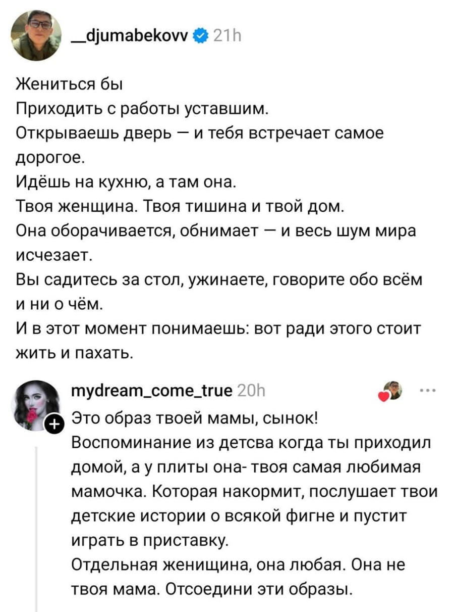 – Жениться бы. Приходить с работы уставшим. Открываешь дверь — и тебя встречает самое дорогое. Идёшь на кухню, а там она. Твоя женщина. Твоя тишина и твой дом. Она оборачивается, обнимает — и весь шум мира исчезает. Вы садитесь за стол, ужинаете, говорите обо всём и ни о чём. И в этот момент понимаешь: вот ради этого стоит жить и пахать.
– Это образ твоей мамы, сынок! Воспоминание из детства когда ты приходил домой, а у плиты она — твоя самая любимая мамочка. Которая накормит, послушает твои детские истории о всякой фигне и пустит играть в приставку. Отдельная женщина, она любая. Она не твоя мама. Отсоедини эти образы.