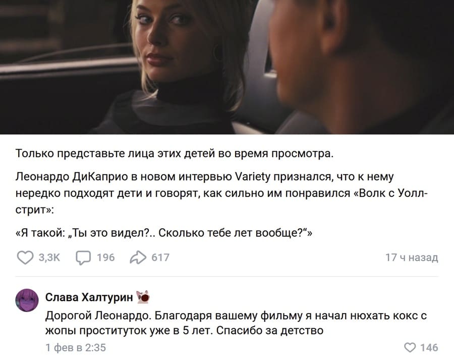 Только представьте лица этих детей во время просмотра. Леонардо ДиКаприо в новом интервью У/апе1у признался, что к нему нередко подходят дети и говорят, как сильно им понравился «Волк с Уолл-стрит»: «Я такой: „Ты это видел?.. Сколько тебе лет вообще?“»
– Дорогой Леонардо. Благодаря вашему фильму я начал нюхать кокс с жопы проституток уже в 5 лет. Спасибо за детство.