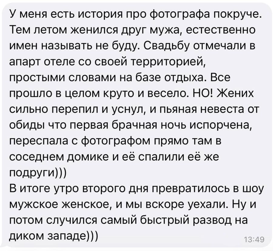 У меня есть история про фотографа покруче. Тем летом женился друг мужа, естественно имён называть не буду. Свадьбу отмечали в апарт отеле со своей территорией, простыми словами на базе отдыха. Всё прошло в целом круто и весело. НО! Жених сильно перепил и уснул, и пьяная невеста от обиды что первая брачная ночь испорчена, переспала с фотографом прямо там в соседнем домике и её спалили её же подруги.
В итоге утро второго дня превратилось в шоу мужское женское, и мы вскоре уехали. Ну и потом случился самый быстрый развод на диком западе.