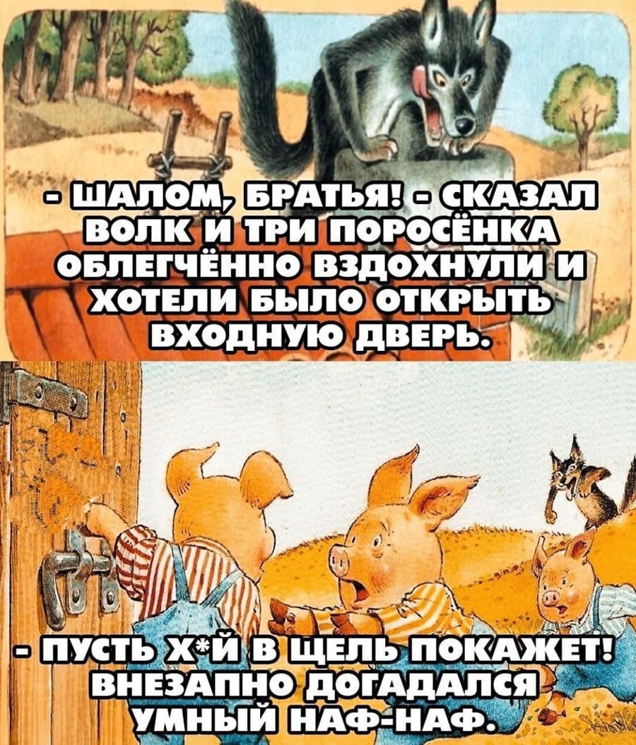 – Шалом, братья! – сказал Серый Волк и Три поросёнка облегчённо вздохнули и хотели было открыть входную дверь.
– Пусть йух в щель покажет! – Внезапно догадался умный Наф-Наф.
