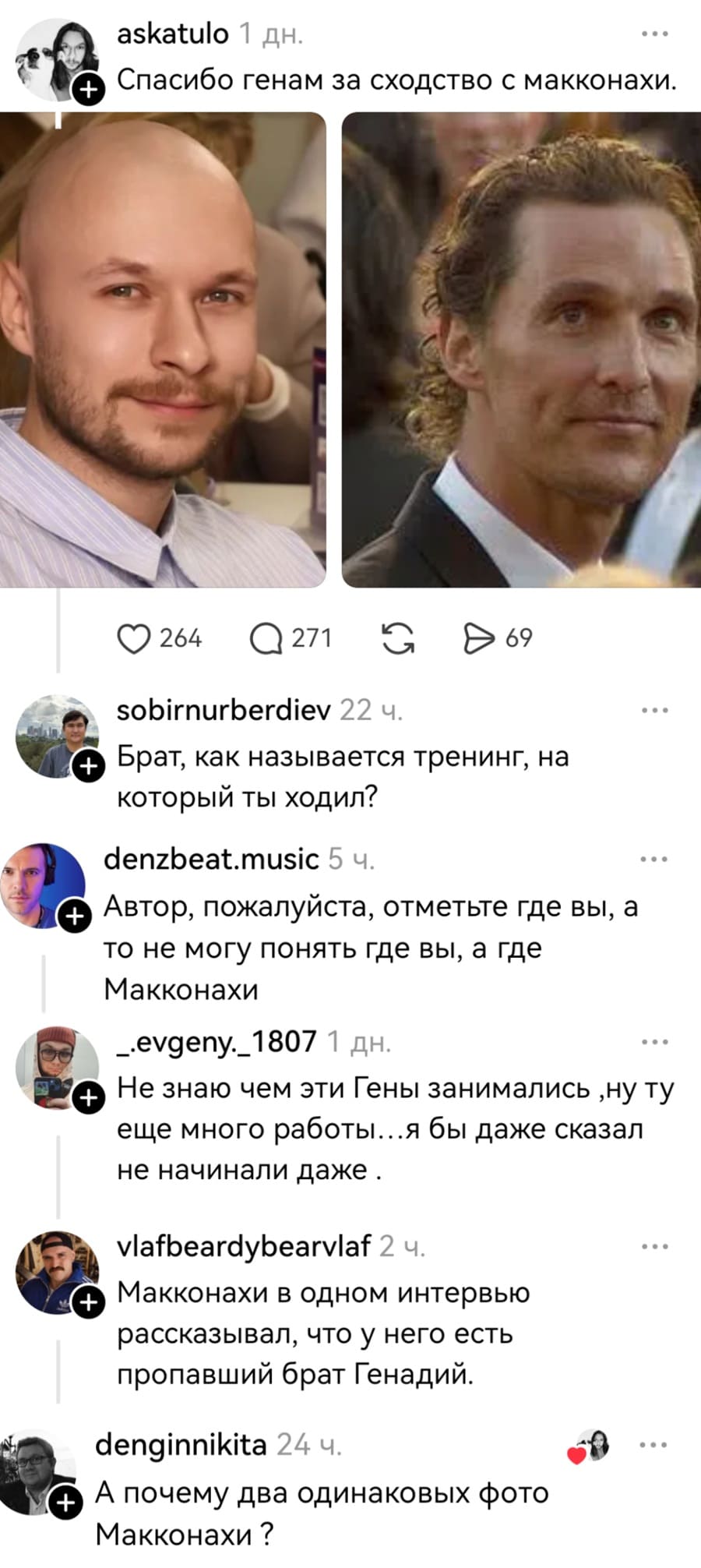 – Спасибо генам за сходство с Макконахи.
– Брат, как называется тренинг, на который ты ходил?
– Автор, пожалуйста, отметьте где вы, а то не могу понять где вы, а где Макконахи.
– Не знаю чем эти Гены занимались, ну тут еще много работы... я бы даже сказал
не начинали даже.
– Макконахи в одном интервью рассказывал, что у него есть пропавший брат Генадий.
– А почему два одинаковых фото Макконахи?