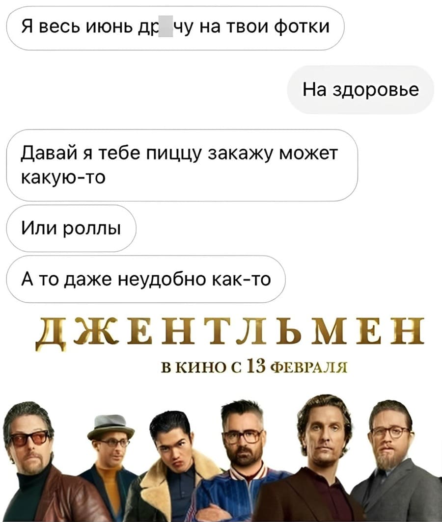 – Я весь июнь дрочу на твои фотки.
– На здоровье.
– Давай я тебе пиццу закажу может какую-то. Или роллы. А то даже неудобно как-то.
*Джентльмен*