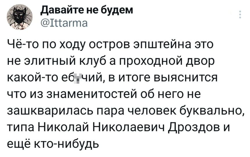 Чё-то по ходу остров Эпштейна это не элитный клуб, а проходной двор какой-то еб*чий, в итоге выяснится, что из знаменитостей об него не зашкварилась пара человек буквально, типа Николай Николаевич Дроздов и ещё кто-нибудь.