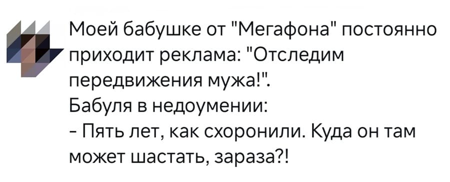 Моей бабушке от «Мегафона» постоянно приходит реклама: «Отследим передвижения мужа!»
Бабуля в недоумении:
– Пять лет, как схоронили. Куда он там может шастать, зараза?!