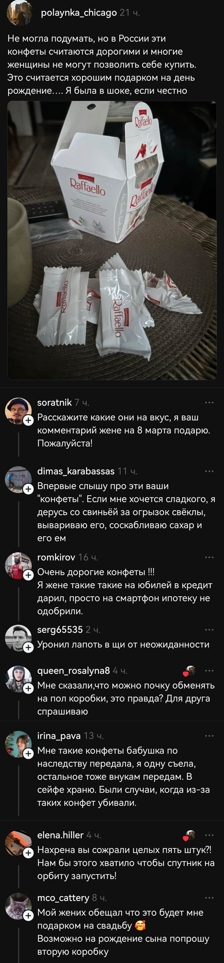 – Не могла подумать, но в России эти конфеты считаются дорогими и многие женщины не могут позволить себе купить. Это считается хорошим подарком на день рождение.... Я была в шоке, если честно.
– Расскажите какие они на вкус, я ваш комментарий жене на 8 марта подарю. Пожалуйста!
– Впервые слышу про эти ваши «конфеты». Если мне хочется сладкого, я дерусь со свиньёй за огрызок свёклы, вывариваю его, соскабливаю сахар и его ем.
– Очень дорогие конфеты !!! Я жене такие такие на юбилей в кредит дарил, просто на смартфон ипотеку не одобрили.
– Уронил лапоть в щи от неожиданности.
– Мне сказали, что можно почку обменять на пол коробки, это правда? Для друга спрашиваю
– Мне такие конфеты бабушка по наследству передала, я одну съела, остальное тоже внукам передам. В сейфе храню. Были случаи, когда из-за таких конфет убивали.
– Нахрена вы сожрали целых пять штук?! Нам бы этого хватило чтобы спутник на орбиту запустить!
– Мой жених обещал что это будет мне подарком на свадьбу. Возможно на рождение сына попрошу вторую коробку.