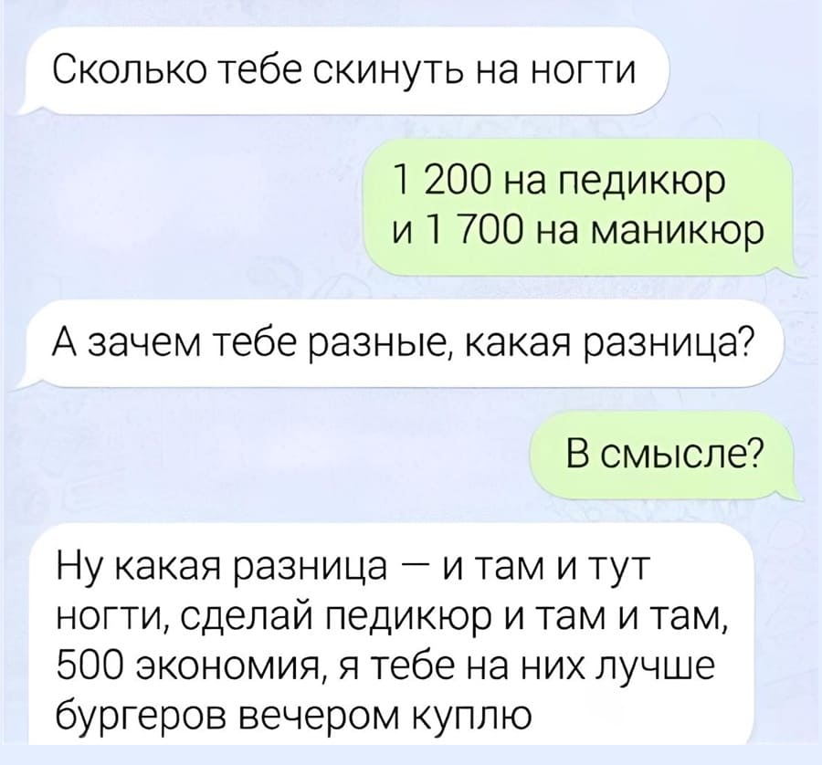 – Сколько тебе скинуть на ногти?
– 1 200 на педикюр и 700 на маникюр.
– А зачем тебе разные, какая разница?
– В смысле?
– Ну какая разница — и там и тут ногти, сделай педикюр и там и там, 500 экономия, я тебе на них лучше бургеров вечером куплю.