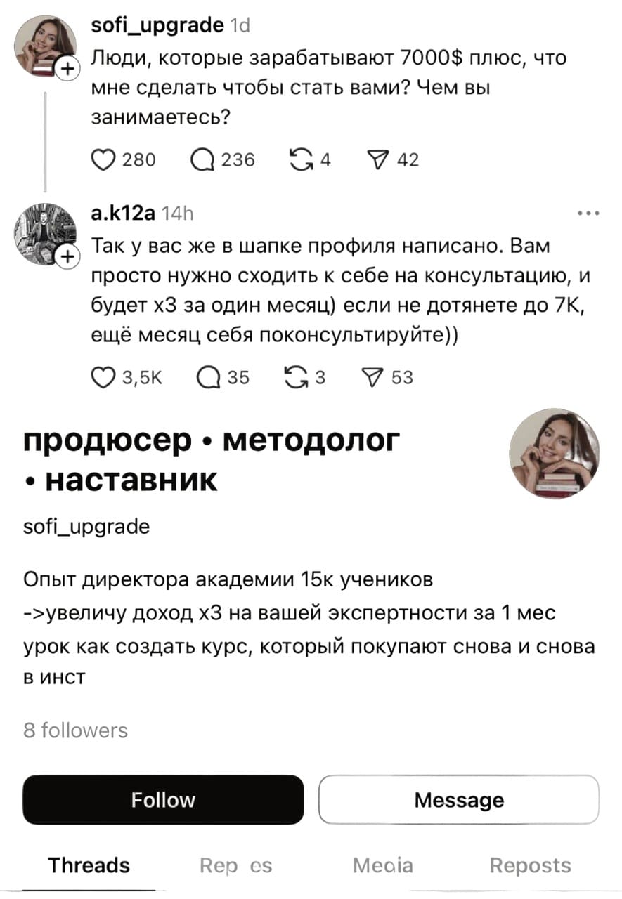 – Люди, которые зарабатывают 7000$ плюс, что мне сделать чтобы стать вами? Чем вы занимаетесь?
– Так у вас же в шапке профиля написано. Вам просто нужно сходить к себе на консультацию, и будет х3 за один месяц) если не дотянете до 7К, ещё месяц себя поконсультируйте.

Профиль:
Продюсер. Методолог. Наставник.
Опыт директора академии 15к учеников
Увеличу доход х3 на вашей экспертности за 1 мес урок как создать курс, который покупают снова и снова
в инст
8 followers